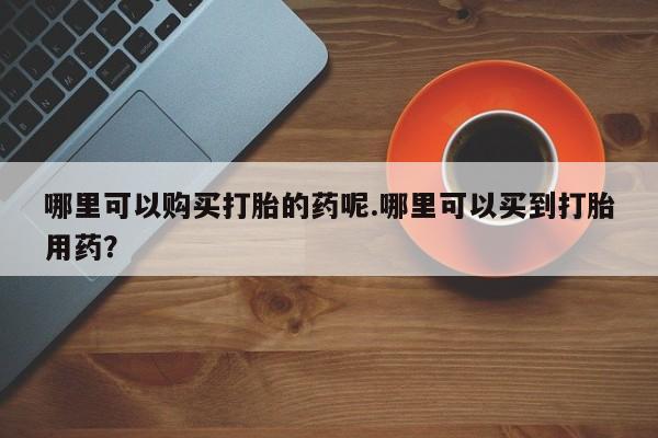 打胎药私人店广州哪里可以购买打胎的药呢.哪里可以买到打胎用药？