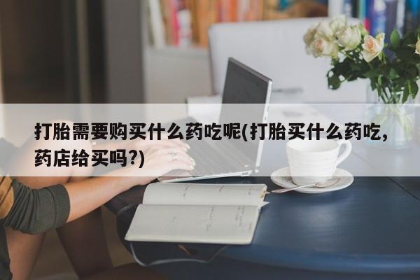 打胎药私人店广州打胎需要购买什么药吃呢(打胎买什么药吃,药店给买吗?)